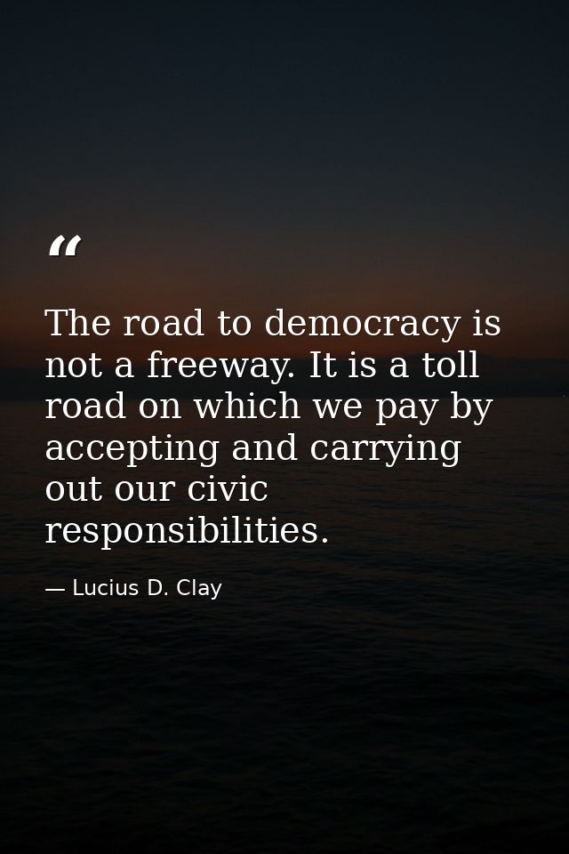 The road to democracy is not a freeway. It is a toll road on which we pay by accepting and carrying out our civic respon — Lucius D. Clay