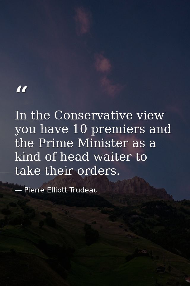 In the Conservative view  you have 10 premiers and the Prime Minister as a kind of head waiter to take their orders. — Pierre Elliott Trudeau