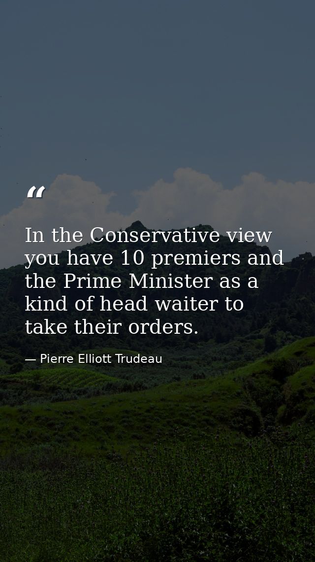 In the Conservative view  you have 10 premiers and the Prime Minister as a kind of head waiter to take their orders. — Pierre Elliott Trudeau