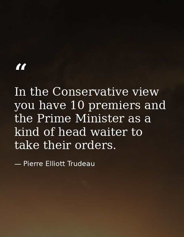 In the Conservative view  you have 10 premiers and the Prime Minister as a kind of head waiter to take their orders. — Pierre Elliott Trudeau