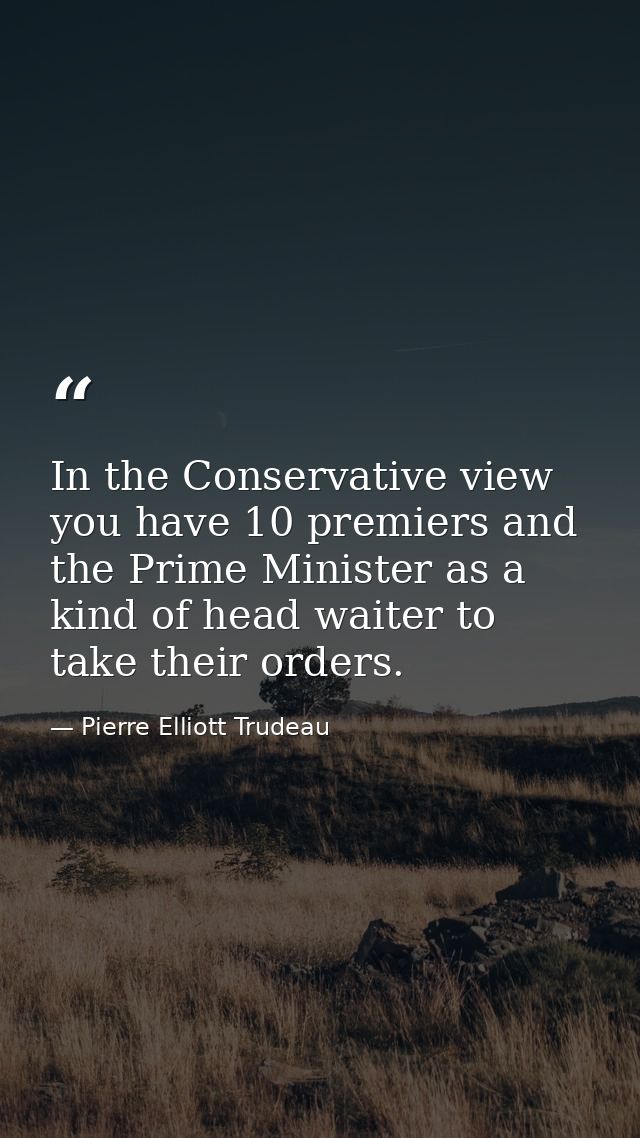In the Conservative view  you have 10 premiers and the Prime Minister as a kind of head waiter to take their orders. — Pierre Elliott Trudeau