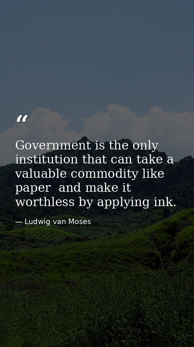 Government is the only institution that can take a valuable commodity like paper  and make it worthless by applying ink. — Ludwig van Moses