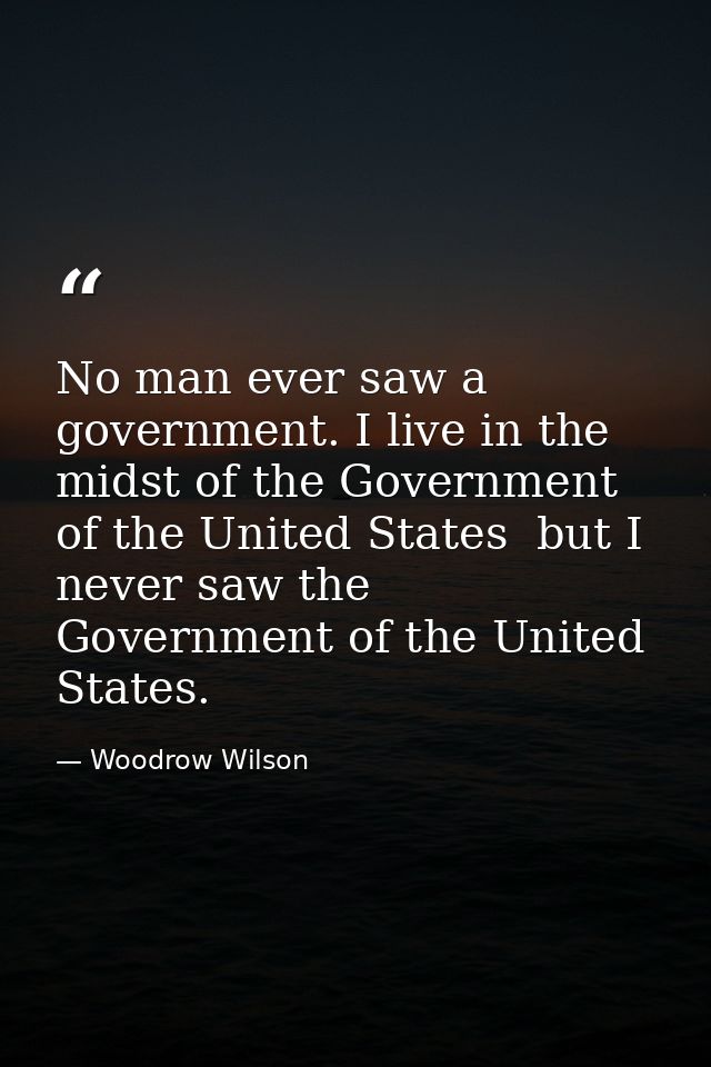 No man ever saw a government. I live in the midst of the Government of the United States  but I never saw the Government — Woodrow Wilson