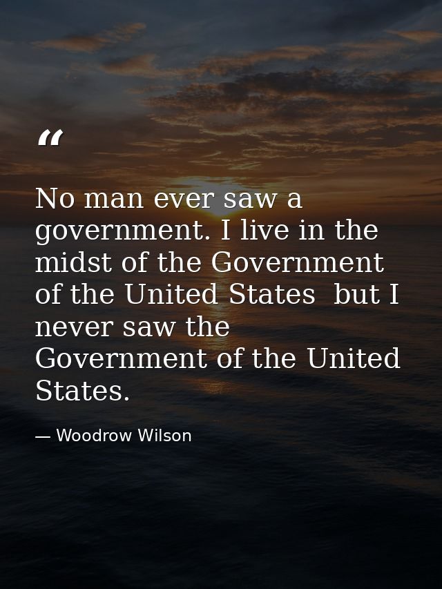 No man ever saw a government. I live in the midst of the Government of the United States  but I never saw the Government — Woodrow Wilson