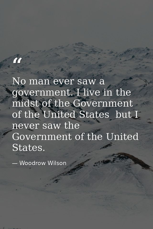 No man ever saw a government. I live in the midst of the Government of the United States  but I never saw the Government — Woodrow Wilson