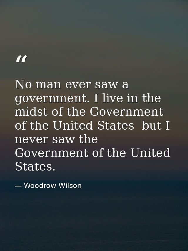 No man ever saw a government. I live in the midst of the Government of the United States  but I never saw the Government — Woodrow Wilson