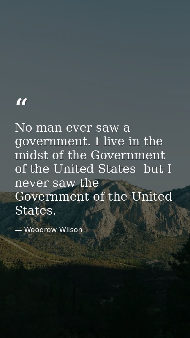 No man ever saw a government. I live in the midst of the Government of the United States  but I never saw the Government — Woodrow Wilson