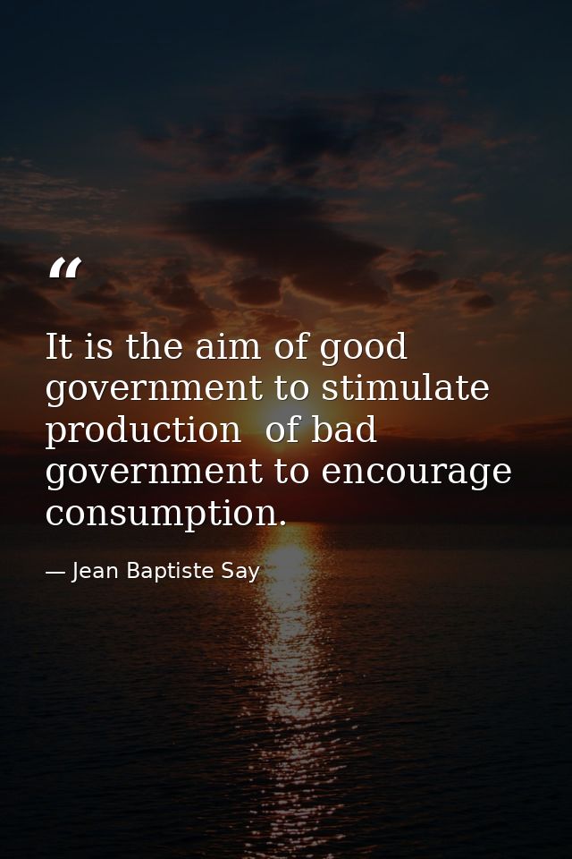 It is the aim of good government to stimulate production  of bad government to encourage consumption. — Jean Baptiste Say