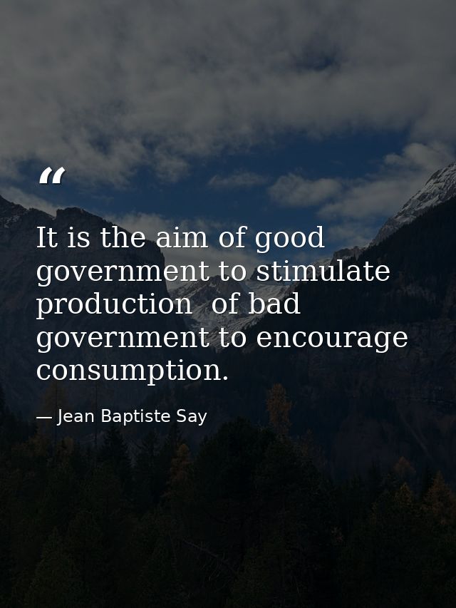 It is the aim of good government to stimulate production  of bad government to encourage consumption. — Jean Baptiste Say