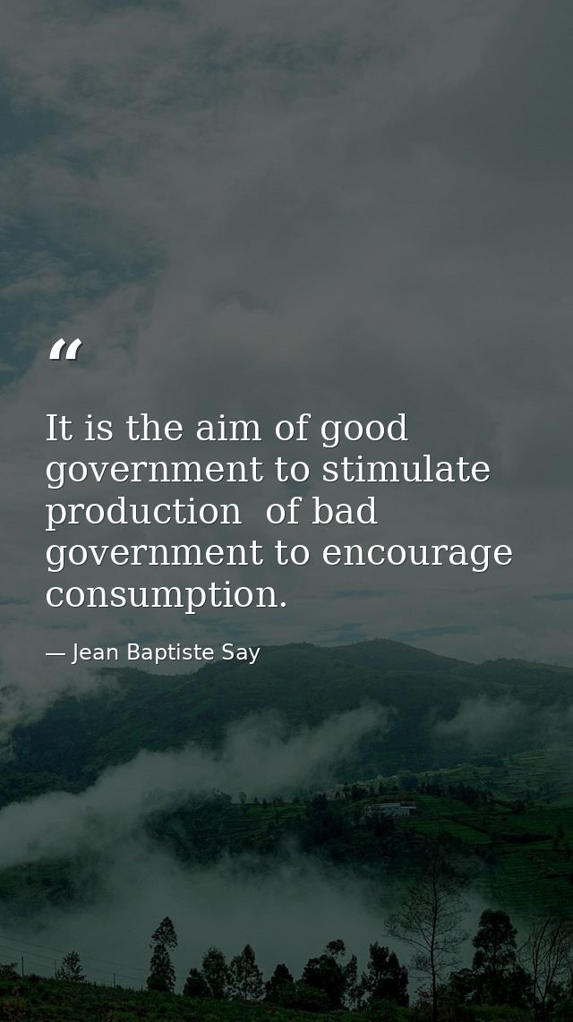 It is the aim of good government to stimulate production  of bad government to encourage consumption. — Jean Baptiste Say