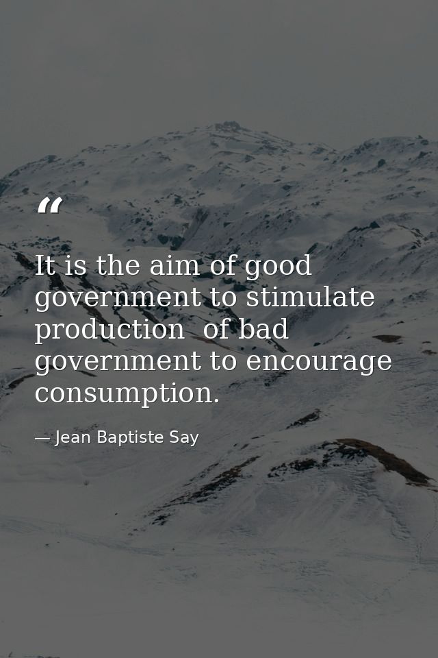 It is the aim of good government to stimulate production  of bad government to encourage consumption. — Jean Baptiste Say
