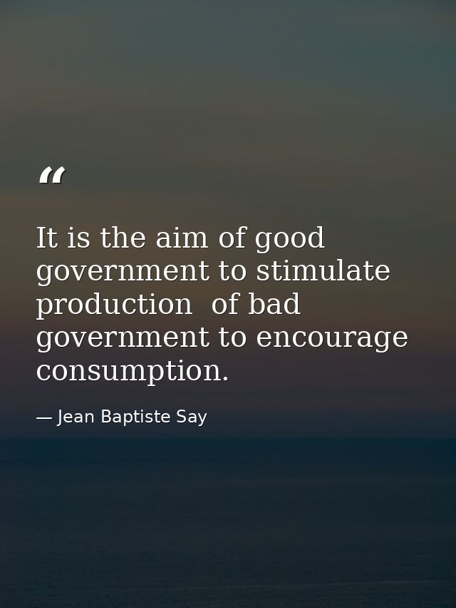 It is the aim of good government to stimulate production  of bad government to encourage consumption. — Jean Baptiste Say