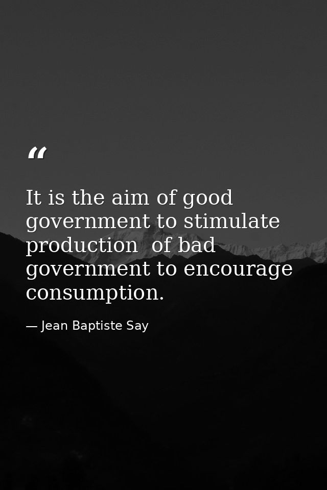It is the aim of good government to stimulate production  of bad government to encourage consumption. — Jean Baptiste Say
