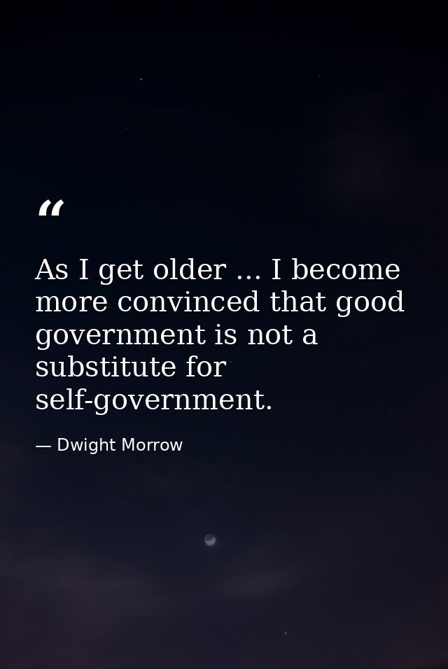 As I get older ... I become more convinced that good government is not a substitute for self-government. — Dwight Morrow
