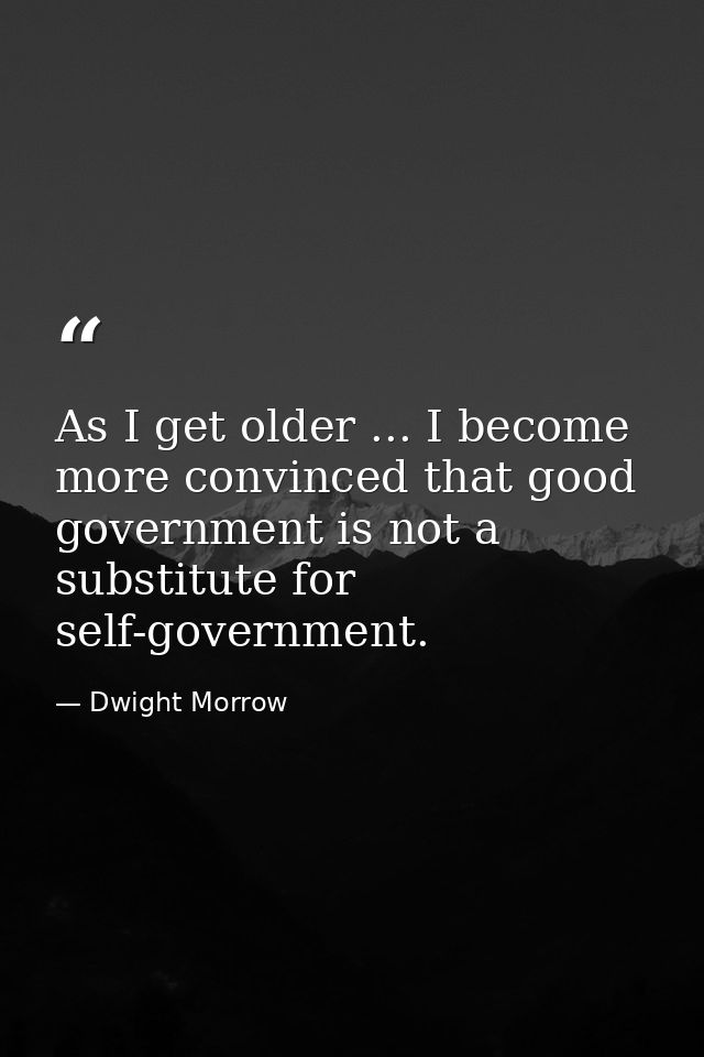 As I get older ... I become more convinced that good government is not a substitute for self-government. — Dwight Morrow