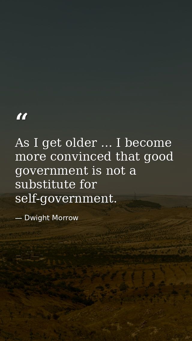 As I get older ... I become more convinced that good government is not a substitute for self-government. — Dwight Morrow
