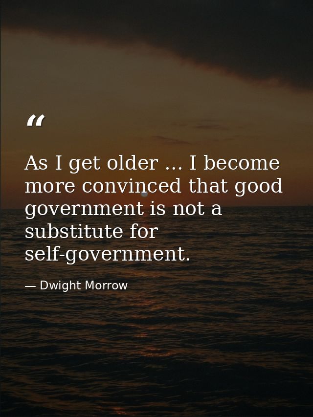 As I get older ... I become more convinced that good government is not a substitute for self-government. — Dwight Morrow