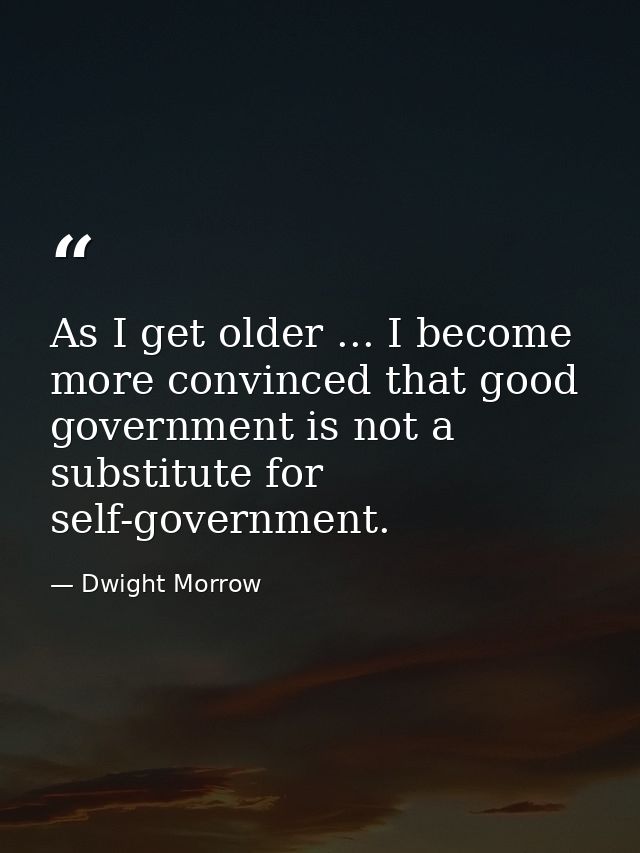 As I get older ... I become more convinced that good government is not a substitute for self-government. — Dwight Morrow