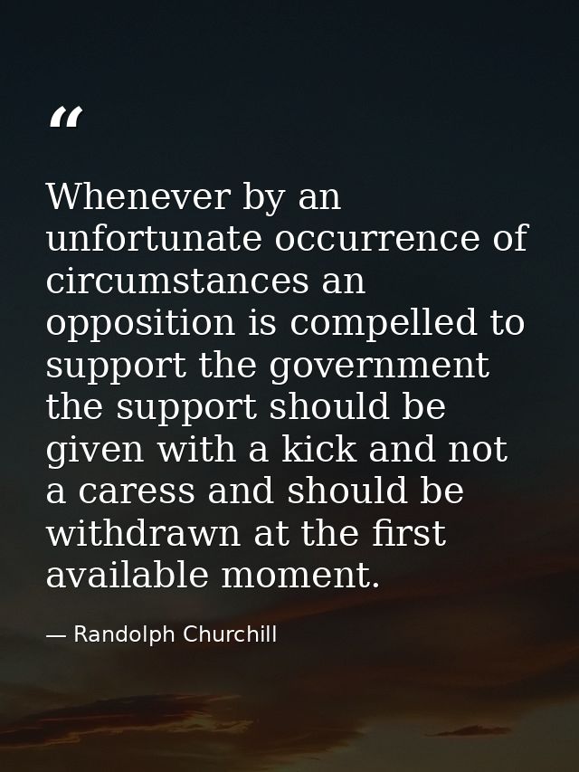 Whenever by an unfortunate occurrence of circumstances an opposition is compelled to support the government  the support — Randolph Churchill