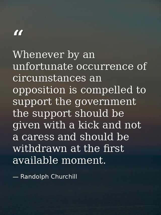 Whenever by an unfortunate occurrence of circumstances an opposition is compelled to support the government  the support — Randolph Churchill
