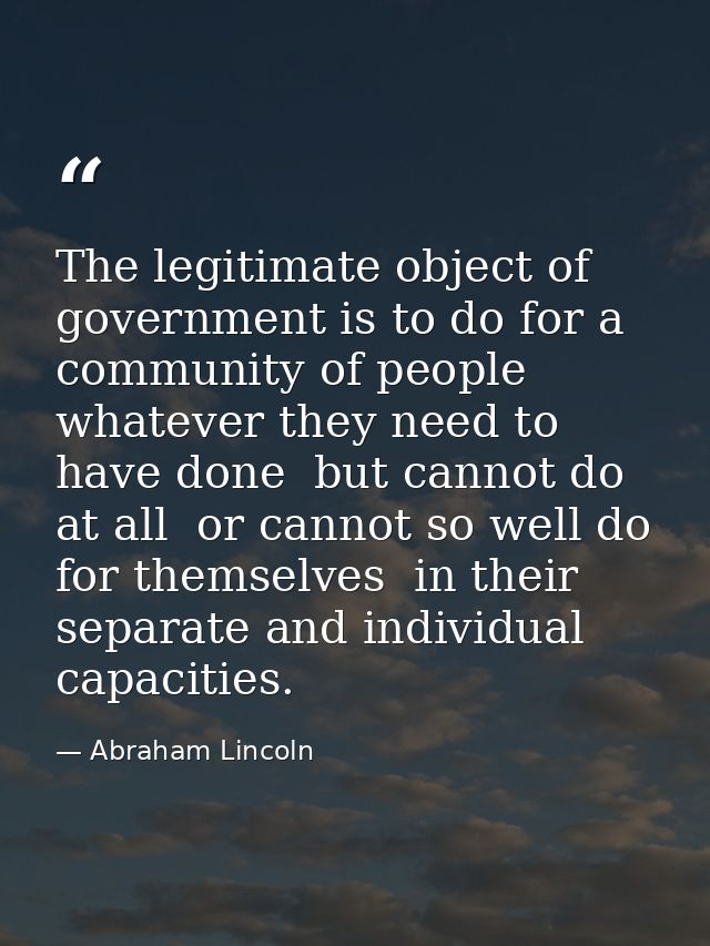 The legitimate object of government is to do for a community of people  whatever they need to have done  but cannot do a — Abraham Lincoln
