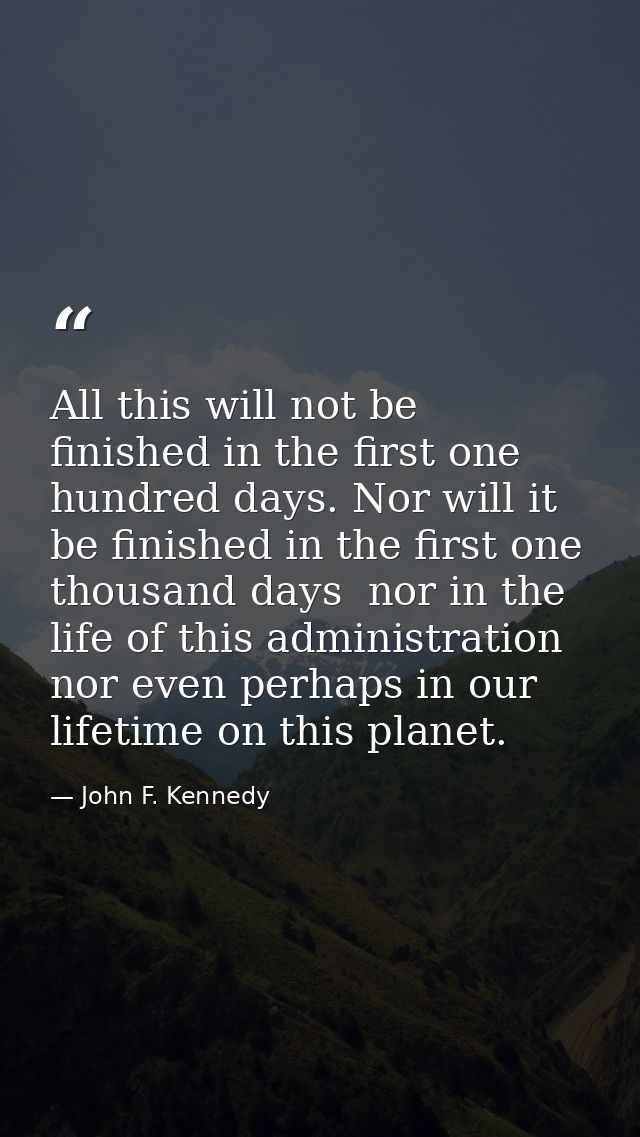 All this will not be finished in the first one hundred days. Nor will it be finished in the first one thousand days  nor — John F. Kennedy