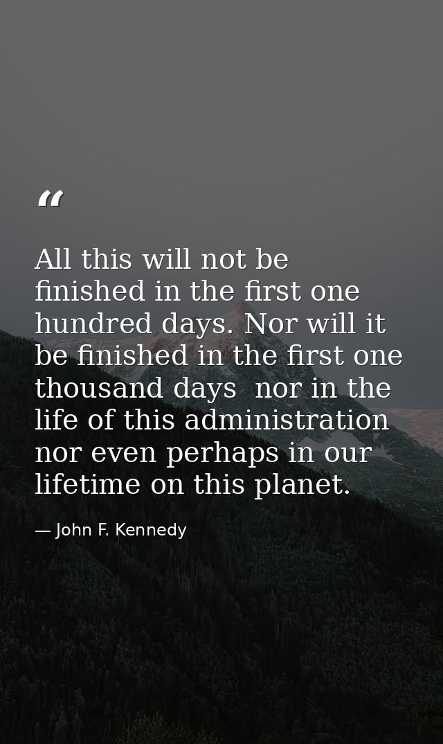 All this will not be finished in the first one hundred days. Nor will it be finished in the first one thousand days  nor — John F. Kennedy