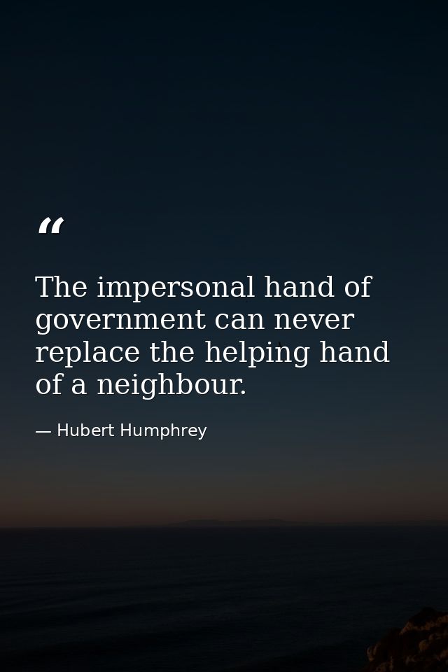 The impersonal hand of government can never replace the helping hand of a neighbour. — Hubert Humphrey