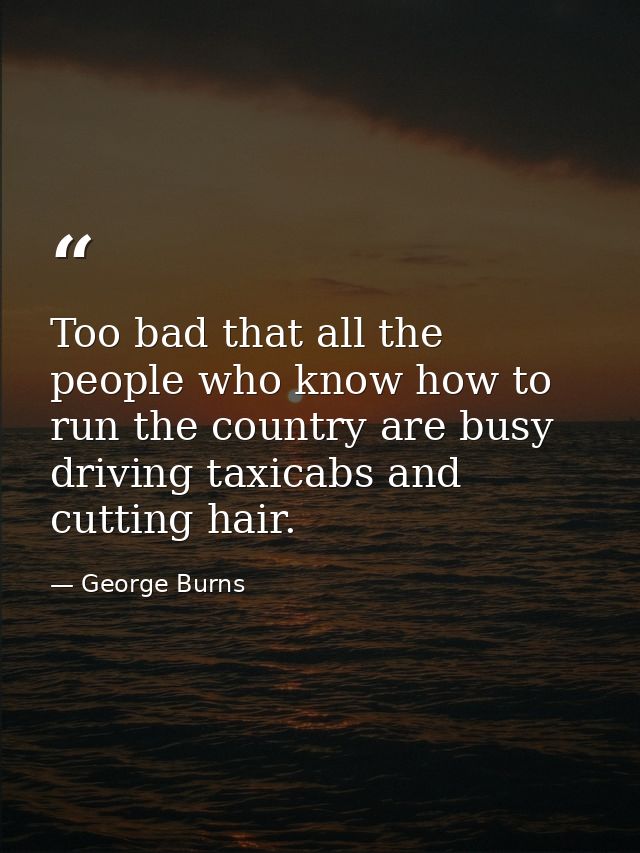 Too bad that all the people who know how to run the country are busy driving taxicabs and cutting hair. — George Burns