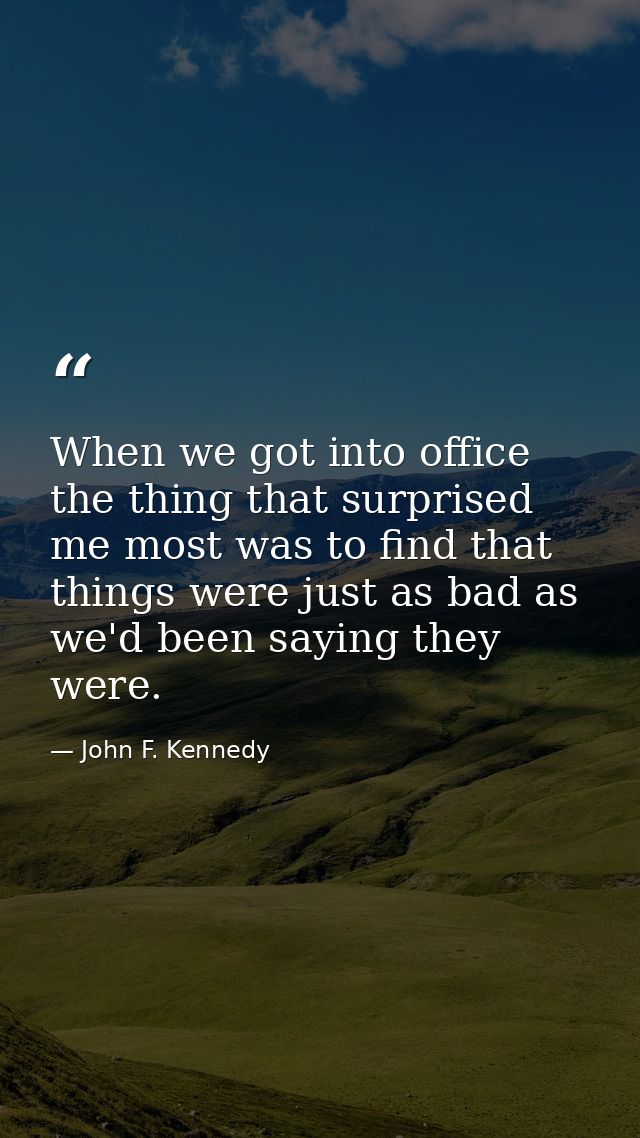 When we got into office  the thing that surprised me most was to find that things were just as bad as we'd been saying t — John F. Kennedy