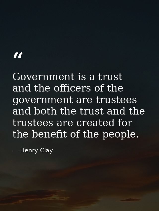 Government is a trust  and the officers of the government are trustees  and both the trust and the trustees are created  — Henry Clay