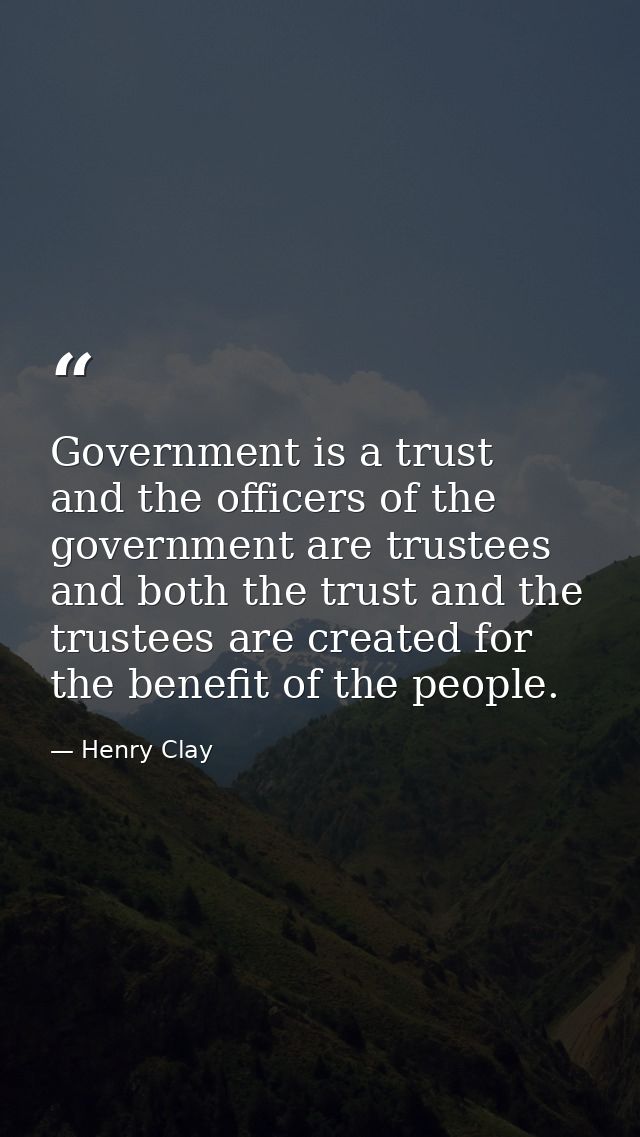 Government is a trust  and the officers of the government are trustees  and both the trust and the trustees are created  — Henry Clay