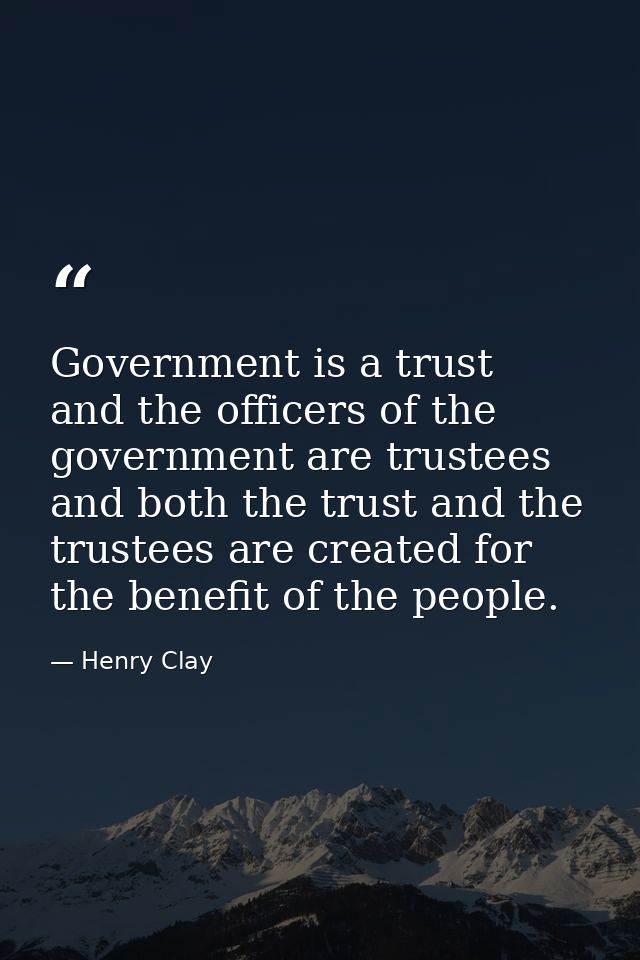 Government is a trust  and the officers of the government are trustees  and both the trust and the trustees are created  — Henry Clay