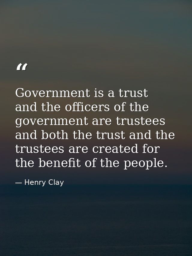 Government is a trust  and the officers of the government are trustees  and both the trust and the trustees are created  — Henry Clay