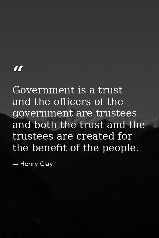 Government is a trust  and the officers of the government are trustees  and both the trust and the trustees are created  — Henry Clay