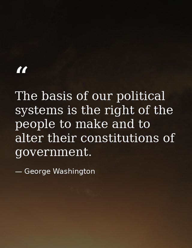 The basis of our political systems is the right of the people to make and to alter their constitutions of government. — George Washington