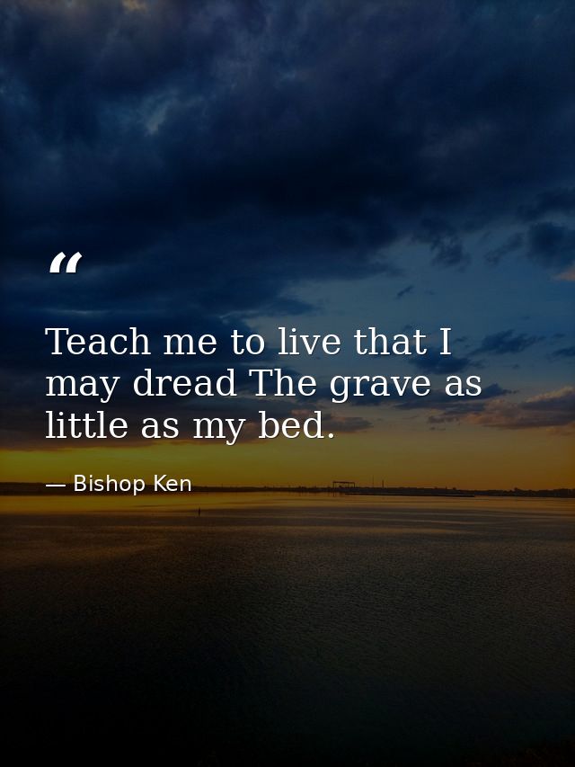 Teach me to live that I may dread The grave as little as my bed. — Bishop Ken