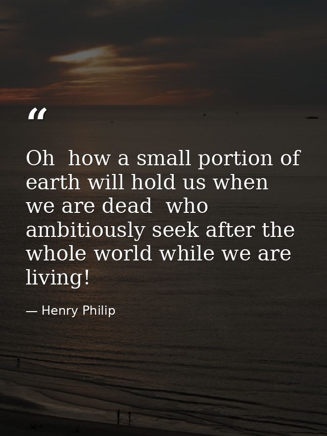 Oh  how a small portion of earth will hold us when we are dead  who ambitiously seek after the whole world while we are  — Henry Philip