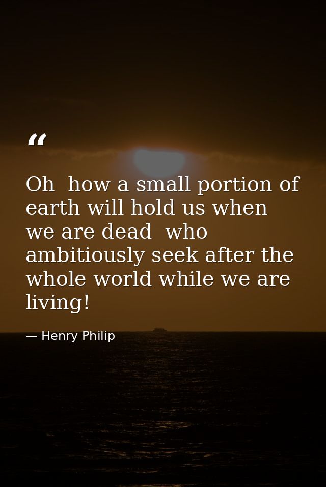Oh  how a small portion of earth will hold us when we are dead  who ambitiously seek after the whole world while we are  — Henry Philip