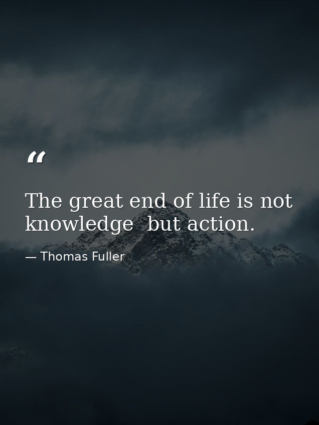 The great end of life is not knowledge  but action. — Thomas Fuller