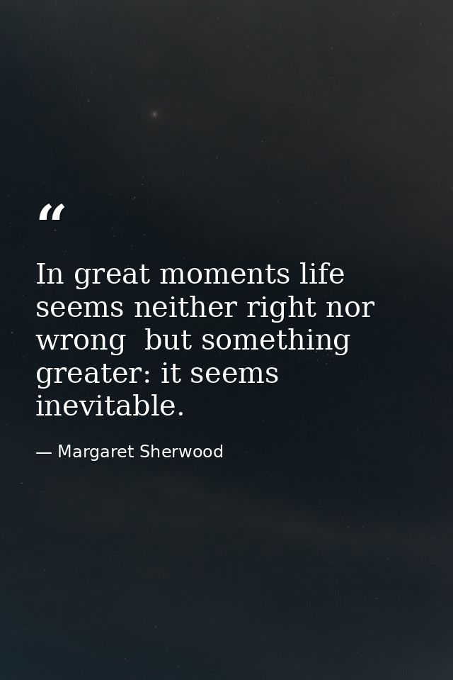 In great moments life seems neither right nor wrong  but something greater: it seems inevitable. — Margaret Sherwood