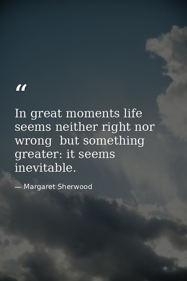 In great moments life seems neither right nor wrong  but something greater: it seems inevitable. — Margaret Sherwood