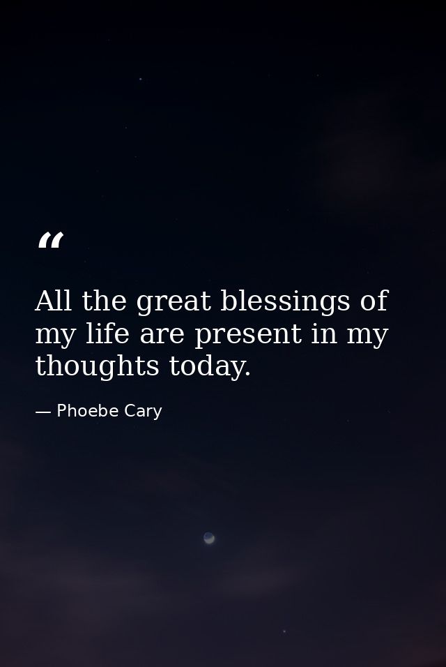 All the great blessings of my life are present in my thoughts today. — Phoebe Cary