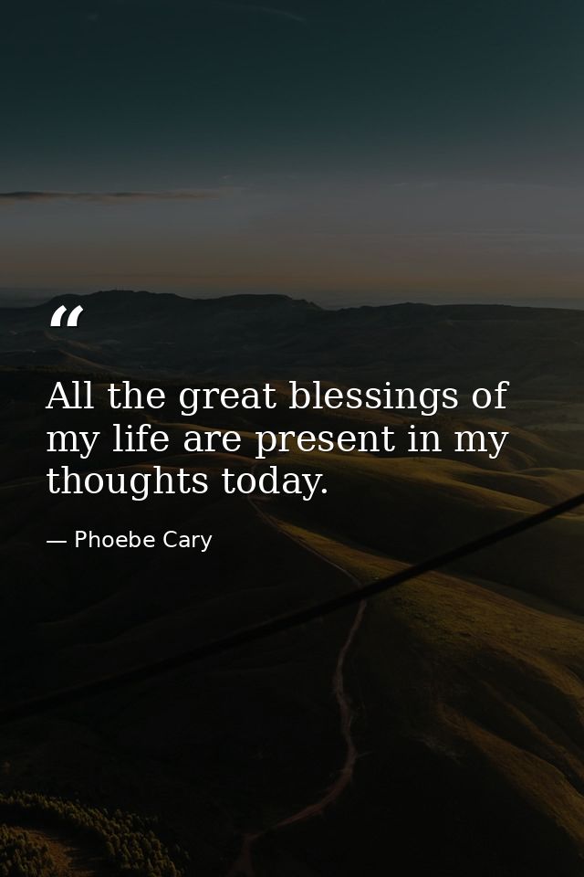 All the great blessings of my life are present in my thoughts today. — Phoebe Cary
