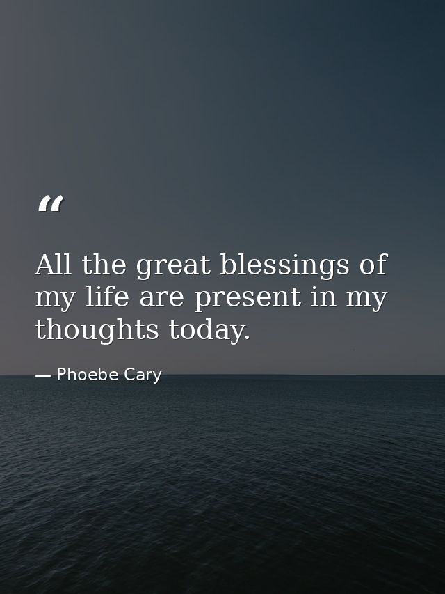 All the great blessings of my life are present in my thoughts today. — Phoebe Cary