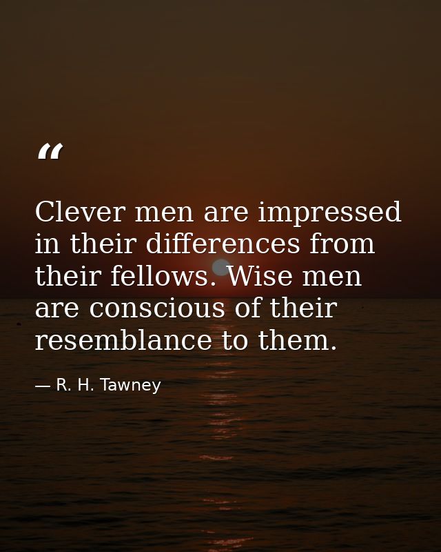 Clever men are impressed in their differences from their fellows. Wise men are conscious of their resemblance to them. — R. H. Tawney