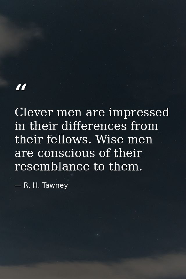 Clever men are impressed in their differences from their fellows. Wise men are conscious of their resemblance to them. — R. H. Tawney