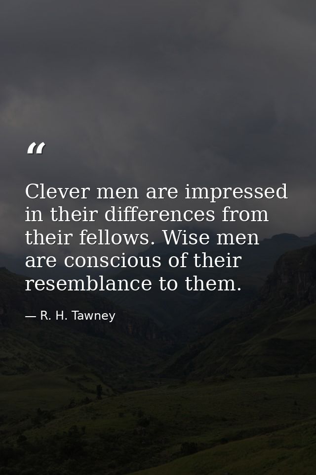 Clever men are impressed in their differences from their fellows. Wise men are conscious of their resemblance to them. — R. H. Tawney