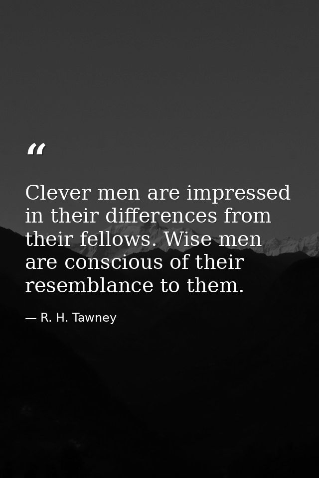 Clever men are impressed in their differences from their fellows. Wise men are conscious of their resemblance to them. — R. H. Tawney