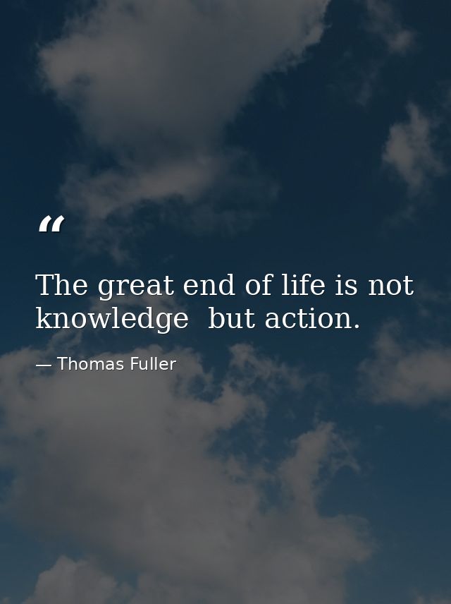 The great end of life is not knowledge  but action. — Thomas Fuller
